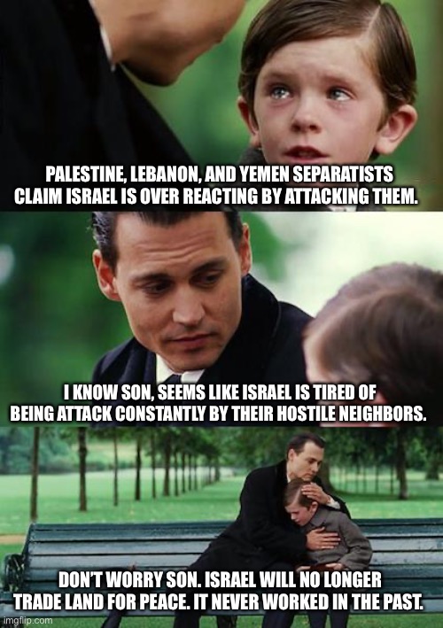 Israel has had enough | PALESTINE, LEBANON, AND YEMEN SEPARATISTS CLAIM ISRAEL IS OVER REACTING BY ATTACKING THEM. I KNOW SON, SEEMS LIKE ISRAEL IS TIRED OF BEING ATTACK CONSTANTLY BY THEIR HOSTILE NEIGHBORS. DON’T WORRY SON. ISRAEL WILL NO LONGER TRADE LAND FOR PEACE. IT NEVER WORKED IN THE PAST. | image tagged in memes,finding neverland | made w/ Imgflip meme maker