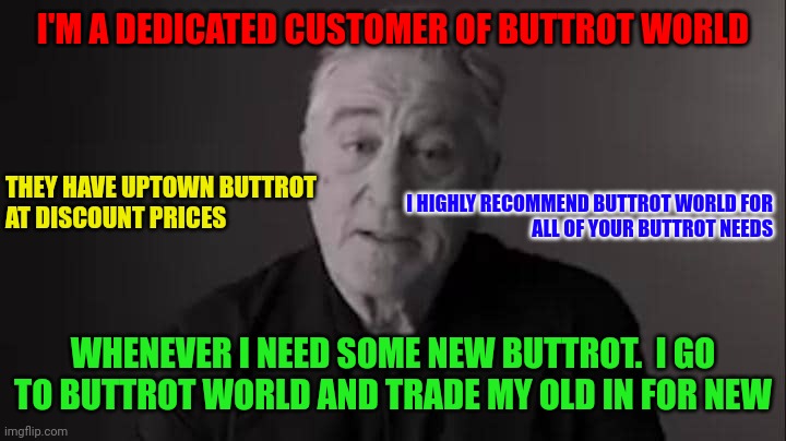 Buttrot World Customer | I'M A DEDICATED CUSTOMER OF BUTTROT WORLD; THEY HAVE UPTOWN BUTTROT 
AT DISCOUNT PRICES; I HIGHLY RECOMMEND BUTTROT WORLD FOR
ALL OF YOUR BUTTROT NEEDS; WHENEVER I NEED SOME NEW BUTTROT.  I GO TO BUTTROT WORLD AND TRADE MY OLD IN FOR NEW | image tagged in deniro | made w/ Imgflip meme maker