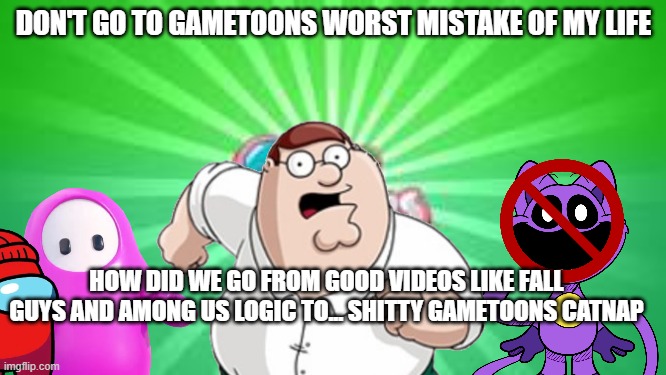 Don't go to gametoons worst mistake of my life | DON'T GO TO GAMETOONS WORST MISTAKE OF MY LIFE; HOW DID WE GO FROM GOOD VIDEOS LIKE FALL GUYS AND AMONG US LOGIC TO... SHITTY GAMETOONS CATNAP | image tagged in gametoons logo | made w/ Imgflip meme maker