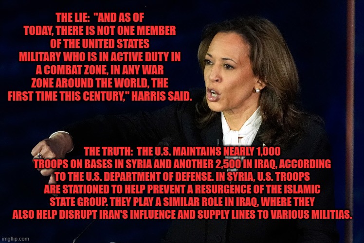 Another Kamalie | THE LIE:  "AND AS OF TODAY, THERE IS NOT ONE MEMBER OF THE UNITED STATES MILITARY WHO IS IN ACTIVE DUTY IN A COMBAT ZONE, IN ANY WAR ZONE AROUND THE WORLD, THE FIRST TIME THIS CENTURY," HARRIS SAID. THE TRUTH:  THE U.S. MAINTAINS NEARLY 1,000 TROOPS ON BASES IN SYRIA AND ANOTHER 2,500 IN IRAQ, ACCORDING TO THE U.S. DEPARTMENT OF DEFENSE. IN SYRIA, U.S. TROOPS ARE STATIONED TO HELP PREVENT A RESURGENCE OF THE ISLAMIC STATE GROUP. THEY PLAY A SIMILAR ROLE IN IRAQ, WHERE THEY ALSO HELP DISRUPT IRAN'S INFLUENCE AND SUPPLY LINES TO VARIOUS MILITIAS. | made w/ Imgflip meme maker