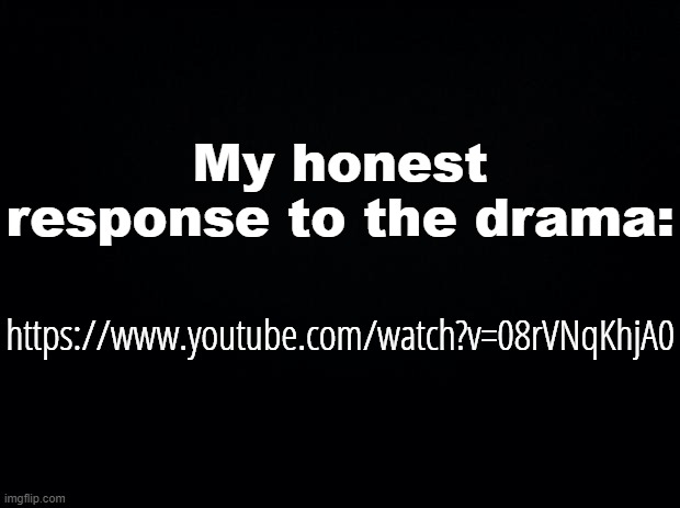 https://www.youtube.com/watch?v=08rVNqKhjA0 | My honest response to the drama:; https://www.youtube.com/watch?v=08rVNqKhjA0 | image tagged in black background | made w/ Imgflip meme maker