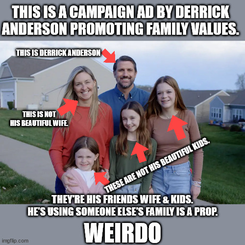 Why are they so weird?!? | THIS IS A CAMPAIGN AD BY DERRICK ANDERSON PROMOTING FAMILY VALUES. THIS IS DERRICK ANDERSON; THIS IS NOT HIS BEAUTIFUL WIFE. THESE ARE NOT HIS BEAUTIFUL KIDS. THEY'RE HIS FRIENDS WIFE & KIDS. HE'S USING SOMEONE ELSE'S FAMILY IS A PROP. WEIRDO | made w/ Imgflip meme maker