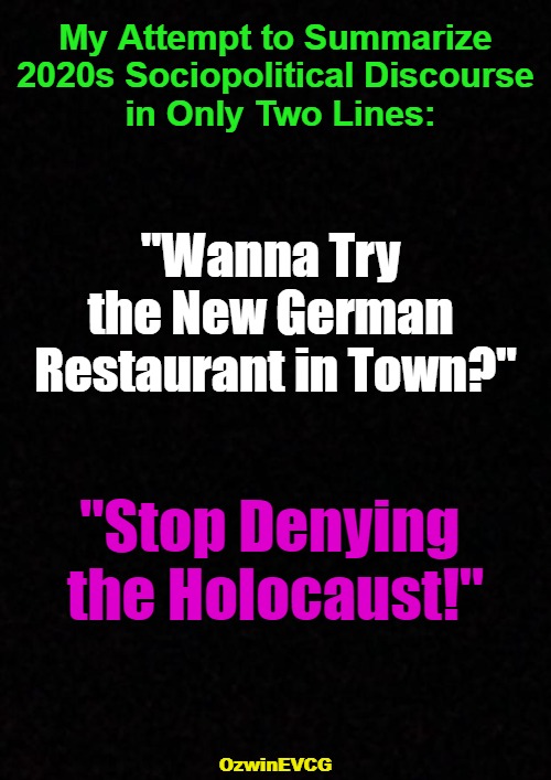 [methinks RV > BV] | My Attempt to Summarize 

2020s Sociopolitical Discourse 

in Only Two Lines:; "Wanna Try 

the New German 

Restaurant in Town?"; "Stop Denying 

the Holocaust!"; OzwinEVCG | image tagged in logic,civilized discussion,falling standards,clown world,invasion of the mind snatchers,2020s | made w/ Imgflip meme maker