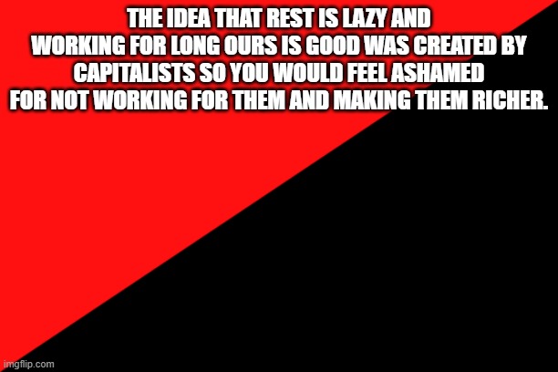 just a reminder | THE IDEA THAT REST IS LAZY AND WORKING FOR LONG OURS IS GOOD WAS CREATED BY CAPITALISTS SO YOU WOULD FEEL ASHAMED FOR NOT WORKING FOR THEM AND MAKING THEM RICHER. | image tagged in ancom flag,capitalism,grind culture | made w/ Imgflip meme maker