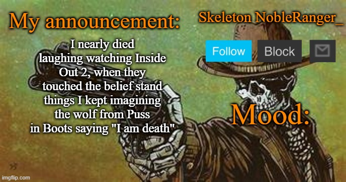 this makes no sense if you haven't seen it | I nearly died laughing watching Inside Out 2, when they touched the belief stand things I kept imagining the wolf from Puss in Boots saying "I am death" | image tagged in october nobleranger_ announcement temp | made w/ Imgflip meme maker