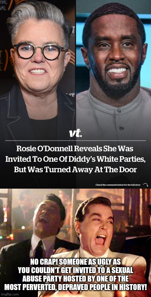 Rosie O'Donnell is proof that being ugly and unattractive isn't always a bad thing | NO CRAP! SOMEONE AS UGLY AS YOU COULDN'T GET INVITED TO A SEXUAL ABUSE PARTY HOSTED BY ONE OF THE MOST PERVERTED, DEPRAVED PEOPLE IN HISTORY! | image tagged in memes,good fellas hilarious,p diddy,rosie o'donnell,sexual abuse,dark humor | made w/ Imgflip meme maker