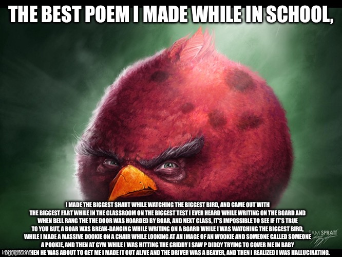 Realistic Angry Bird (big red) | THE BEST POEM I MADE WHILE IN SCHOOL, I MADE THE BIGGEST SHART WHILE WATCHING THE BIGGEST BIRD, AND CAME OUT WITH THE BIGGEST FART WHILE IN THE CLASSROOM ON THE BIGGEST TEST I EVER HEARD WHILE WRITING ON THE BOARD AND WHEN BELL RANG THE THE DOOR WAS HOARDED BY BOAR, AND NEXT CLASS, IT’S IMPOSSIBLE TO SEE IF IT’S TRUE TO YOU BUT, A BOAR WAS BREAK-DANCING WHILE WRITING ON A BOARD WHILE I WAS WATCHING THE BIGGEST BIRD, WHILE I MADE A MASSIVE DOOKIE ON A CHAIR WHILE LOOKING AT AN IMAGE OF AN WOOKIE AND SOMEONE CALLED SOMEONE A POOKIE, AND THEN AT GYM WHILE I WAS HITTING THE GRIDDY I SAW P DIDDY TRYING TO COVER ME IN BABY OIL, AND WHEN HE WAS ABOUT TO GET ME I MADE IT OUT ALIVE AND THE DRIVER WAS A BEAVER, AND THEN I REALIZED I WAS HALLUCINATING. | image tagged in realistic angry bird big red | made w/ Imgflip meme maker