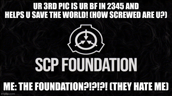 What the | UR 3RD PIC IS UR BF IN 2345 AND HELPS U SAVE THE WORLD! (HOW SCREWED ARE U?); ME: THE FOUNDATION?!?!?! (THEY HATE ME) | image tagged in scp foundation | made w/ Imgflip meme maker