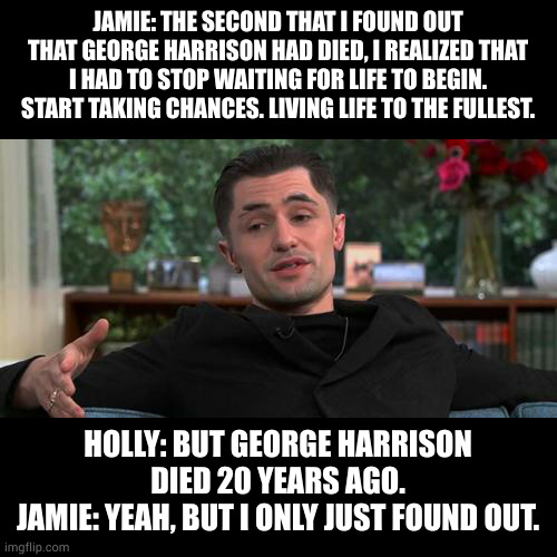 Jamie Tartt on George Harrison | JAMIE: THE SECOND THAT I FOUND OUT THAT GEORGE HARRISON HAD DIED, I REALIZED THAT I HAD TO STOP WAITING FOR LIFE TO BEGIN. START TAKING CHANCES. LIVING LIFE TO THE FULLEST. HOLLY: BUT GEORGE HARRISON DIED 20 YEARS AGO.
JAMIE: YEAH, BUT I ONLY JUST FOUND OUT. | image tagged in memes | made w/ Imgflip meme maker