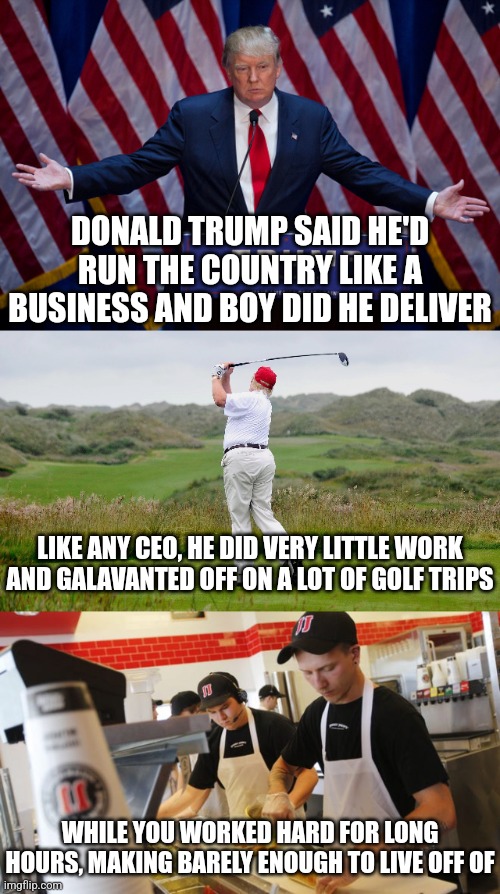 Donald Trump sure ran the country like a business as he promised | DONALD TRUMP SAID HE'D RUN THE COUNTRY LIKE A BUSINESS AND BOY DID HE DELIVER; LIKE ANY CEO, HE DID VERY LITTLE WORK AND GALAVANTED OFF ON A LOT OF GOLF TRIPS; WHILE YOU WORKED HARD FOR LONG HOURS, MAKING BARELY ENOUGH TO LIVE OFF OF | image tagged in donald trump,economy,workers,work,class struggle | made w/ Imgflip meme maker