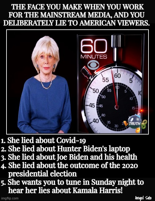 The face Lesley Stahl makes when she lies | THE FACE YOU MAKE WHEN YOU WORK
FOR THE MAINSTREAM MEDIA, AND YOU 
DELIBERATELY LIE TO AMERICAN VIEWERS. TRUTH; 1. She lied about Covid-19
2. She lied about Hunter Biden's laptop
3. She lied about Joe Biden and his health
4. She lied about the outcome of the 2020
    presidential election
5. She wants you to tune in Sunday night to
    hear her lies about Kamala Harris! Angel Soto | image tagged in 60 minutes,cbs,lesley stahl,mainstream media,presidential election,biden | made w/ Imgflip meme maker