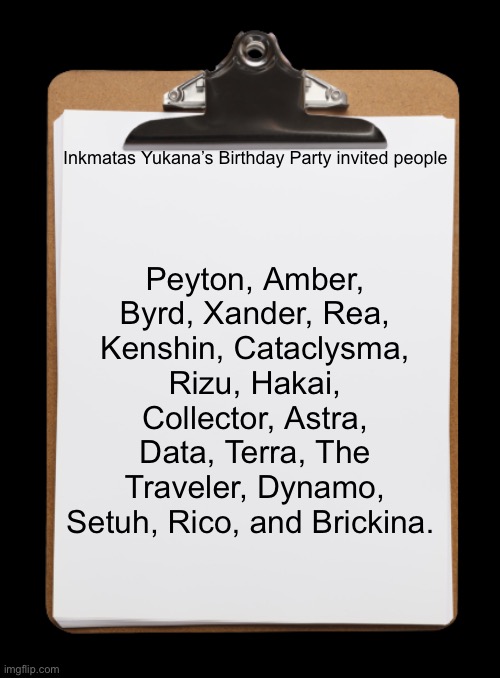 Ask if you want your oc to join. (THEY MUST HAVE SOME RELATION WITH INKMATAS OR HER FAMILY) | Inkmatas Yukana’s Birthday Party invited people; Peyton, Amber, Byrd, Xander, Rea, Kenshin, Cataclysma, Rizu, Hakai, Collector, Astra, Data, Terra, The Traveler, Dynamo, Setuh, Rico, and Brickina. | image tagged in clipboard with paper | made w/ Imgflip meme maker