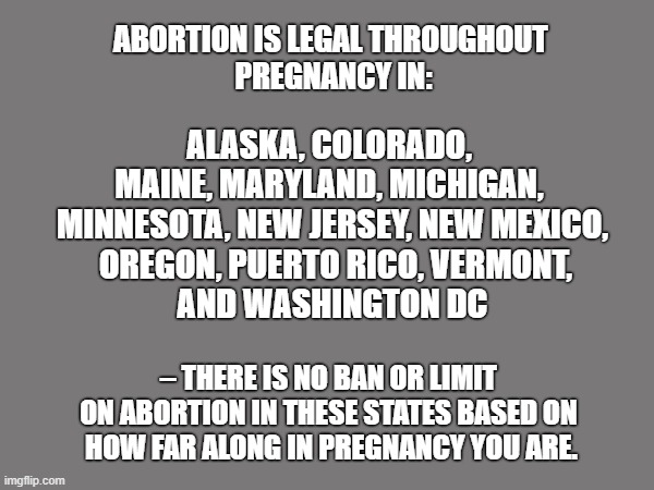 States on Abortion | ABORTION IS LEGAL THROUGHOUT 
PREGNANCY IN:; ALASKA, COLORADO, 
MAINE, MARYLAND, MICHIGAN, 
MINNESOTA, NEW JERSEY, NEW MEXICO,
 OREGON, PUERTO RICO, VERMONT,
 AND WASHINGTON DC; – THERE IS NO BAN OR LIMIT 
ON ABORTION IN THESE STATES BASED ON 
HOW FAR ALONG IN PREGNANCY YOU ARE. | image tagged in prolife,facts | made w/ Imgflip meme maker