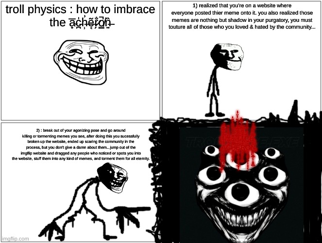 troll breaks the imgfilp barrier | troll physics : how to imbrace the a̴̟̅c̵̪̍h̶̹͗ẽ̶͔r̷̗̐o̸͇̚n̶͍̏; 1) realized that you're on a website where everyone posted thier meme onto it. you also realized those memes are nothing but shadow in your purgatory, you must touture all of those who you loved & hated by the community... 3̸̛̙͕̳̆͛̈́̈́̏̈́͐̈́̒͝)̴̡̡̨̤̪̘͍͙̘̘͑̿͜ ̵̞͈͖̭̫̎͂̓̀̑͆̏̓͝:̸̡̢͓̹̤̪̤̭͇̬̱̲̘̈́̋ ̵̧͕̲̆̒͋̏̆́̚Ȋ̴͔̥̒̈́̉͂̓̐̓̕͝͝M̴̜̙̳̳̓B̴̛̩͕̦̦̟̼̼͓̲̟͓͕̬͕̐̉̄͂̎̉͌͌̀̊͊̔͠R̵̛̬͖̘̤̮̟͈̿̂͂͋̕͝ͅͅÅ̸̧̡̩̹͖͖̟͎̟̙̙̤̬̻͍̲̫̋̆̈̃́͠Ĉ̷̨̨̰̖̝͔͉͚͉̲̀̽͂͑͋̔͛̓Ę̶̢̗̹͍͈͔͓̦̜͎̒͊͛̎ ̷̨̬̣͙̮̘̳̫͍̥̖͔̖̩͇͔́̈͊̀̽̇ͅȦ̷̤͓͔͎̯̟͈̰̦̟̘̣͑͐̏̏̎̈̒̈́̿̑̃̎͜C̶͍͈̄̉́͆̏̿͆̂͌̏̃̀̚͜͝H̷̛̳̟̰̦̟̗͊̿̃́͆̏͂͝͠͠ͅE̵̛̛̘̲̯̹̝͓͎̖̻̦̹̲̞̖̖̾̓̔̂͂͐̓̎͑̀͝R̸̨͎̥̯̱͒̽̑̓̊̐͊͂͆̈͐O̷̺̫̟̼̪͚̜̫̦͎̝̟̗̔̚ͅN̵̡̡̛̬̬̤̹͚̲̗̙͕͈̮͇̐̀̉́̈́̅̿̈́̈́̅̔̆̕̚̕; 2) : break out of your agonizing pose and go around killing or tormenting memes you see, after doing this you sucessfully broken up the website, ended up scaring the community in the process, but you don't give a damn about them...jump out of the imgflip website and dragged any people who noticed or spots you into the website, stuff them into any kind of memes, and torment them for all eternity. | image tagged in memes,blank comic panel 2x2,troll face | made w/ Imgflip meme maker