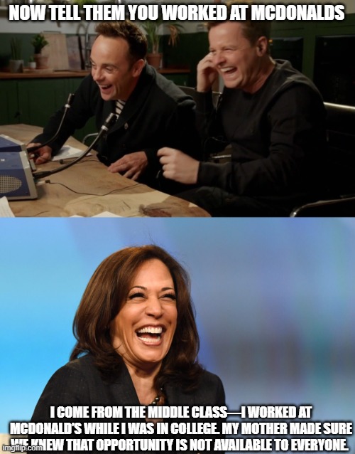 NOW TELL THEM YOU WORKED AT MCDONALDS; I COME FROM THE MIDDLE CLASS—I WORKED AT MCDONALD’S WHILE I WAS IN COLLEGE. MY MOTHER MADE SURE WE KNEW THAT OPPORTUNITY IS NOT AVAILABLE TO EVERYONE. | image tagged in ant n dec now tell them,kamala harris laughing | made w/ Imgflip meme maker