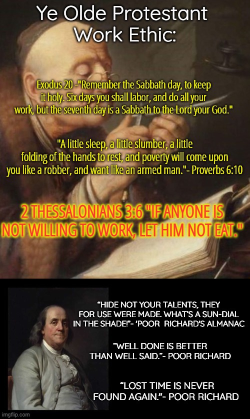 The Protestant Work Ethic | Ye Olde Protestant 
Work Ethic:; Exodus 20 -"Remember the Sabbath day, to keep it holy. Six days you shall labor, and do all your work, but the seventh day is a Sabbath to the Lord your God."; "A little sleep, a little slumber, a little folding of the hands to rest, and poverty will come upon you like a robber, and want like an armed man."- Proverbs 6:10; 2 THESSALONIANS 3:6 "IF ANYONE IS NOT WILLING TO WORK, LET HIM NOT EAT."; “HIDE NOT YOUR TALENTS, THEY FOR USE WERE MADE. WHAT’S A SUN-DIAL IN THE SHADE!”- 'POOR  RICHARD'S ALMANAC; “WELL DONE IS BETTER THAN WELL SAID.”- POOR RICHARD; “LOST TIME IS NEVER FOUND AGAIN."- POOR RICHARD | image tagged in vintage quill man,ben franklin quote box | made w/ Imgflip meme maker