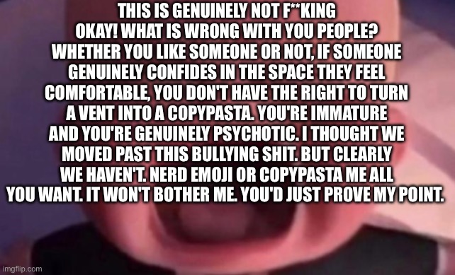 Copy pasta | THIS IS GENUINELY NOT F**KING OKAY! WHAT IS WRONG WITH YOU PEOPLE? WHETHER YOU LIKE SOMEONE OR NOT, IF SOMEONE GENUINELY CONFIDES IN THE SPACE THEY FEEL COMFORTABLE, YOU DON'T HAVE THE RIGHT TO TURN A VENT INTO A COPYPASTA. YOU'RE IMMATURE AND YOU'RE GENUINELY PSYCHOTIC. I THOUGHT WE MOVED PAST THIS BULLYING SHIT. BUT CLEARLY WE HAVEN'T. NERD EMOJI OR COPYPASTA ME ALL YOU WANT. IT WON'T BOTHER ME. YOU'D JUST PROVE MY POINT. | image tagged in boss baby crying | made w/ Imgflip meme maker