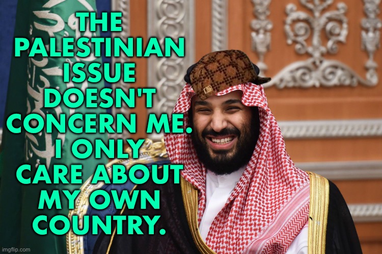 Saudi Arabian Prince Salman: “The Palestinian issue doesn't concern me. I only care about my own country.” | THE
PALESTINIAN
ISSUE
DOESN'T
CONCERN ME.
I ONLY
CARE ABOUT
MY OWN
COUNTRY. | image tagged in mbs smiling,saudi arabia,palestine,islam,genocide,world war 3 | made w/ Imgflip meme maker