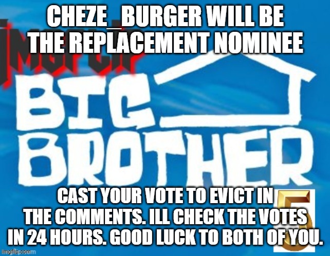 CHEZE_BURGER WILL BE THE REPLACEMENT NOMINEE; CAST YOUR VOTE TO EVICT IN THE COMMENTS. ILL CHECK THE VOTES IN 24 HOURS. GOOD LUCK TO BOTH OF YOU. | made w/ Imgflip meme maker