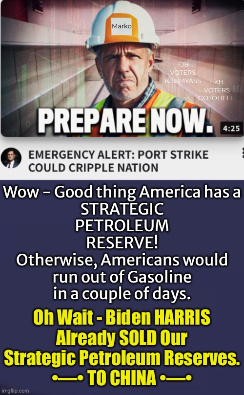 Good thing!   No, Wait…. Nevermind | Marko; FJB
VOTERS
KISSMYASS; FKH
VOTERS
GOTOHELL; Wow - Good thing America has a
STRATEGIC
PETROLEUM
RESERVE!
Otherwise, Americans would
run out of Gasoline
in a couple of days. Oh Wait - Biden HARRIS
Already SOLD Our
Strategic Petroleum Reserves.

•—• TO CHINA •—• | image tagged in memes,no gas or diesel,thanks fjb voters,ya freakin country destroyers,now vote kamala finish us off,fjb voters kissmyass | made w/ Imgflip meme maker