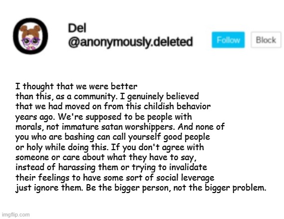 . | I thought that we were better than this, as a community. I genuinely believed that we had moved on from this childish behavior years ago. We're supposed to be people with morals, not immature satan worshippers. And none of you who are bashing can call yourself good people or holy while doing this. If you don't agree with someone or care about what they have to say, instead of harassing them or trying to invalidate their feelings to have some sort of social leverage just ignore them. Be the bigger person, not the bigger problem. | image tagged in del announcement | made w/ Imgflip meme maker