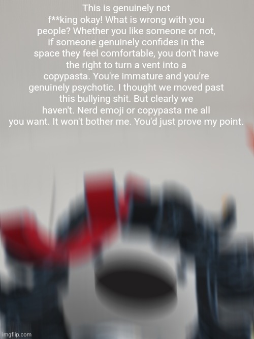 Claire on the bus screaming | This is genuinely not f**king okay! What is wrong with you people? Whether you like someone or not, if someone genuinely confides in the space they feel comfortable, you don't have the right to turn a vent into a copypasta. You're immature and you're genuinely psychotic. I thought we moved past this bullying shit. But clearly we haven't. Nerd emoji or copypasta me all you want. It won't bother me. You'd just prove my point. | image tagged in claire on the bus screaming | made w/ Imgflip meme maker