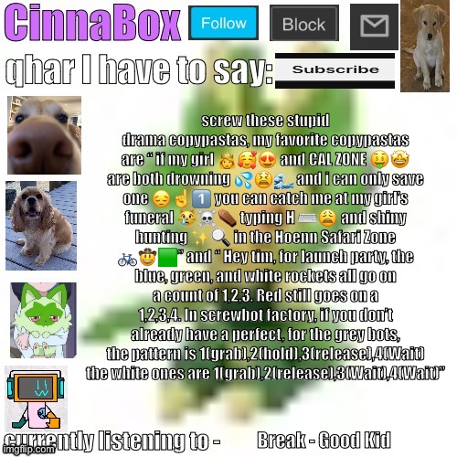 CinnaBox’s 144p Leavanny temp | screw these stupid drama copypastas, my favorite copypastas are “ if my girl 👸🥰😍 and CAL ZONE 🤑🤩 are both drowning 💦😫🌊 and i can only save one 😔☝️1️⃣ you can catch me at my girl’s funeral 😿☠️⚰️ typing H ⌨️😩 and shiny hunting ✨🔍 in the Hoenn Safari Zone 🚲🤠🟩” and “ Hey tim, for launch party, the blue, green, and white rockets all go on a count of 1,2,3. Red still goes on a 1,2,3,4. In screwbot factory, if you don’t already have a perfect, for the grey bots, the pattern is 1(grab),2(hold),3(release),4(Wait) the white ones are 1(grab),2(release),3(Wait),4(Wait)”; Break - Good Kid | image tagged in cinnabox s 144p leavanny temp | made w/ Imgflip meme maker