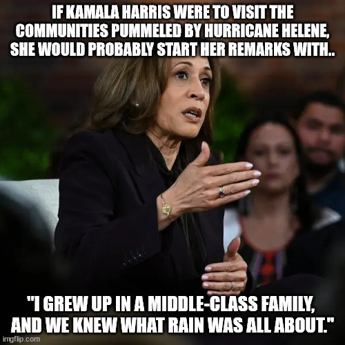 if Kamala Harris were to visit the communities pummeled by Hurricane Helene, she would start her remarks with, "I grew up in a m | IF KAMALA HARRIS WERE TO VISIT THE COMMUNITIES PUMMELED BY HURRICANE HELENE, SHE WOULD PROBABLY START HER REMARKS WITH.. "I GREW UP IN A MIDDLE-CLASS FAMILY, 
AND WE KNEW WHAT RAIN WAS ALL ABOUT." | image tagged in kamala harris,hurricane helene | made w/ Imgflip meme maker