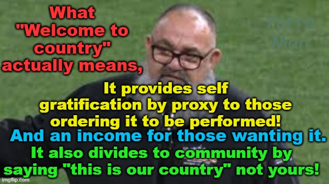 Australian "Welcome to country" outcomes. | What "Welcome to country" actually means, Yarra Man; It provides self gratification by proxy to those ordering it to be performed! And an income for those wanting it. It also divides to community by saying "this is our country" not yours! | image tagged in progressive,self gratification by proxy,aboriginal,division,apartheid,woke virtue signaling | made w/ Imgflip meme maker