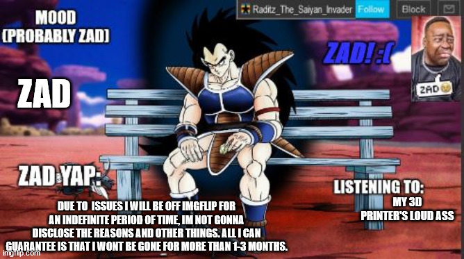 raditz temp sad | ZAD; MY 3D PRINTER'S LOUD ASS; DUE TO  ISSUES I WILL BE OFF IMGFLIP FOR AN INDEFINITE PERIOD OF TIME, IM NOT GONNA DISCLOSE THE REASONS AND OTHER THINGS. ALL I CAN GUARANTEE IS THAT I WONT BE GONE FOR MORE THAN 1-3 MONTHS. | image tagged in raditz temp sad | made w/ Imgflip meme maker