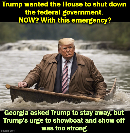 Trump is so effing boring. Republicans do the circus, Democrats do the work. | Trump wanted the House to shut down 
the federal government. 
NOW? With this emergency? Georgia asked Trump to stay away, but 
Trump's urge to showboat and show off 
was too strong. | image tagged in emergency,democrats,work,trump,republicans,circus | made w/ Imgflip meme maker