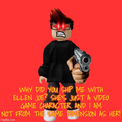 MC did not like to get shipped with Ellen Joe. HE DIDN'T KNOW WHO SHE WAS! | WHY DID YOU SHIP ME WITH ELLEN JOE? SHE'S JUST A VIDEO GAME CHARACTER. AND I AM NOT FROM THE SAME DIMENSION AS HER! | image tagged in mc,ship,ellen joe | made w/ Imgflip meme maker