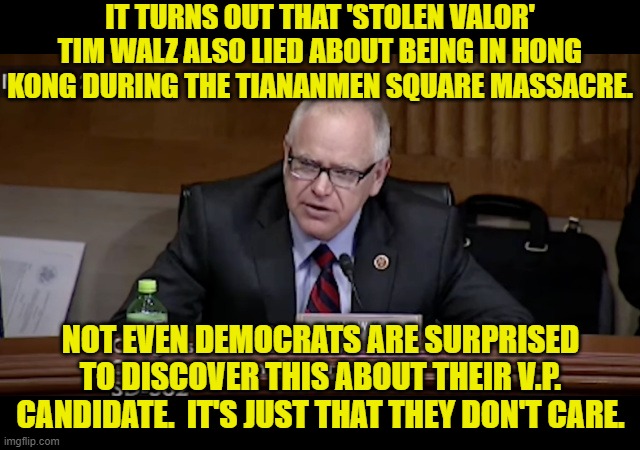 Democrat voters only care about what they are TOLD to care about. | IT TURNS OUT THAT 'STOLEN VALOR' TIM WALZ ALSO LIED ABOUT BEING IN HONG KONG DURING THE TIANANMEN SQUARE MASSACRE. NOT EVEN DEMOCRATS ARE SURPRISED TO DISCOVER THIS ABOUT THEIR V.P. CANDIDATE.  IT'S JUST THAT THEY DON'T CARE. | image tagged in yep | made w/ Imgflip meme maker