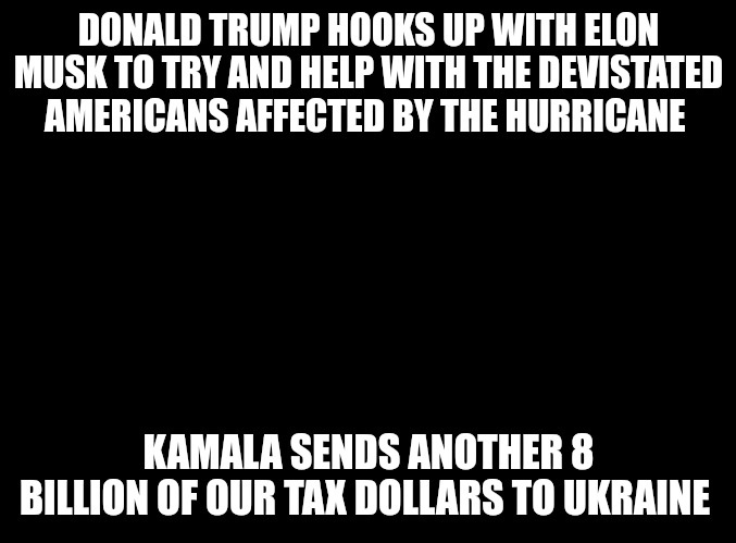 One actually cares about Americans in need and the other couldn't care less. Kamala is a pathetic weasel. | DONALD TRUMP HOOKS UP WITH ELON MUSK TO TRY AND HELP WITH THE DEVISTATED AMERICANS AFFECTED BY THE HURRICANE; KAMALA SENDS ANOTHER 8 BILLION OF OUR TAX DOLLARS TO UKRAINE | image tagged in blank black | made w/ Imgflip meme maker