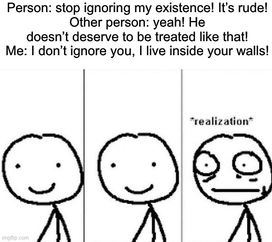 Realization | Person: stop ignoring my existence! It’s rude!
Other person: yeah! He doesn’t deserve to be treated like that!
Me: I don’t ignore you, I live inside your walls! | image tagged in realization | made w/ Imgflip meme maker