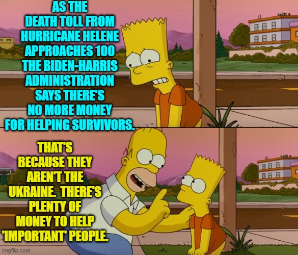 It's just a matter of priorities.  Now we know what REALLY matters to the Dem Party's leadership. | AS THE DEATH TOLL FROM HURRICANE HELENE APPROACHES 100 THE BIDEN-HARRIS ADMINISTRATION SAYS THERE'S NO MORE MONEY FOR HELPING SURVIVORS. THAT'S BECAUSE THEY AREN'T THE UKRAINE.  THERE'S PLENTY OF MONEY TO HELP 'IMPORTANT' PEOPLE. | image tagged in yep | made w/ Imgflip meme maker