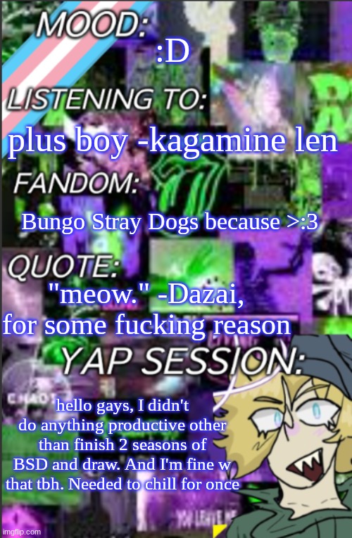 also, this song slaps | :D; plus boy -kagamine len; Bungo Stray Dogs because >:3; "meow." -Dazai, for some fucking reason; hello gays, I didn't do anything productive other than finish 2 seasons of BSD and draw. And I'm fine w that tbh. Needed to chill for once | image tagged in i was probably too lazy to add a title | made w/ Imgflip meme maker