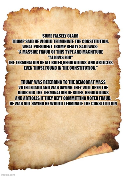 Trump did not say he would terminate the constitution | SOME FALSELY CLAIM 
TRUMP SAID HE WOULD TERMINIATE THE CONSTITUTION.
WHAT PRESIDENT TRUMP REALLY SAID WAS: 

“A MASSIVE FRAUD OF THIS TYPE AND MAGNITUDE

"ALLOWS FOR"
 THE TERMINATION OF ALL RULES,REGULATIONS, AND ARTICLES,
 EVEN THOSE FOUND IN THE CONSTITUTION.”; TRUMP WAS REFERRING TO THE DEMOCRAT MASS VOTER FRAUD AND WAS SAYING THEY WILL OPEN THE DOOR FOR THE TERMINATION OF RULES, REGULATIONS AND ARTICLES IF THEY KEPT COMMITTING VOTER FRAUD. HE WAS NOT SAYING HE WOULD TERMINATE THE CONSTITUTION | made w/ Imgflip meme maker