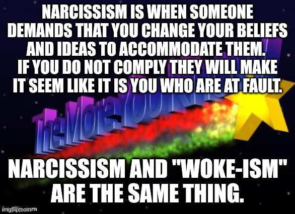 It is not our responsibility to accept that a man is a woman.  I do not have to call you by your made up pronouns | NARCISSISM IS WHEN SOMEONE DEMANDS THAT YOU CHANGE YOUR BELIEFS AND IDEAS TO ACCOMMODATE THEM.  IF YOU DO NOT COMPLY THEY WILL MAKE IT SEEM LIKE IT IS YOU WHO ARE AT FAULT. NARCISSISM AND "WOKE-ISM"
ARE THE SAME THING. | image tagged in dont make your problems our problems,be happy with who you were born to be,seek greatness not vanity,dont listen to liberals | made w/ Imgflip meme maker