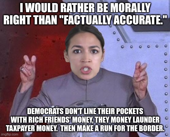 #AOC and the time for "elections." | I WOULD RATHER BE MORALLY RIGHT THAN "FACTUALLY ACCURATE."; DEMOCRATS DON'T LINE THEIR POCKETS WITH RICH FRIENDS' MONEY, THEY MONEY LAUNDER TAXPAYER MONEY.  THEN MAKE A RUN FOR THE BORDER. | image tagged in 'evil' aoc,democrats,in terms of money we have no money,secure the border | made w/ Imgflip meme maker