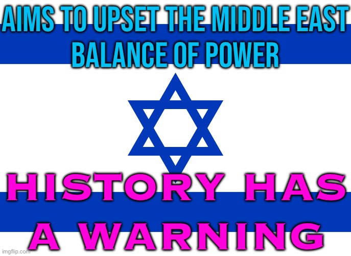 History Has A Warning | AIMS TO UPSET THE MIDDLE EAST
BALANCE OF POWER; HISTORY HAS
A WARNING | image tagged in israel flag,palestine,middle east,islamic terrorism,genocide,world war 3 | made w/ Imgflip meme maker