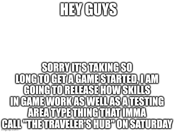 Yep, still gonna have to wait a while for the real game to start, see y'all tomorrow, right now, imma go goof off and spread the | HEY GUYS; SORRY IT'S TAKING SO LONG TO GET A GAME STARTED, I AM GOING TO RELEASE HOW SKILLS IN GAME WORK AS WELL AS A TESTING AREA TYPE THING THAT IMMA CALL "THE TRAVELER'S HUB" ON SATURDAY | image tagged in memes,funny memes,funny,meme,funny meme,idk | made w/ Imgflip meme maker