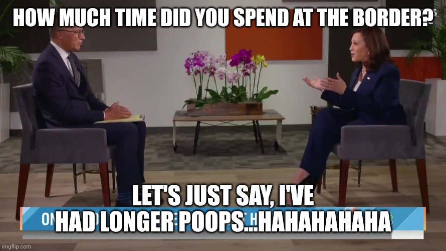 Harris at the Border | HOW MUCH TIME DID YOU SPEND AT THE BORDER? LET'S JUST SAY, I'VE HAD LONGER POOPS...HAHAHAHAHA | image tagged in kamala harris lester holt interview,biden,trump | made w/ Imgflip meme maker