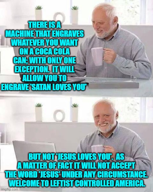 Does this surprise anyone?  I bet not. | THERE IS A MACHINE THAT ENGRAVES WHATEVER YOU WANT ON A COCA COLA CAN; WITH ONLY ONE EXCEPTION.  IT WILL ALLOW YOU TO ENGRAVE 'SATAN LOVES YOU'; BUT NOT 'JESUS LOVES YOU'.  AS A MATTER OF FACT IT WILL NOT ACCEPT THE WORD 'JESUS' UNDER ANY CIRCUMSTANCE.  WELCOME TO LEFTIST CONTROLLED AMERICA. | image tagged in hide the pain harold | made w/ Imgflip meme maker