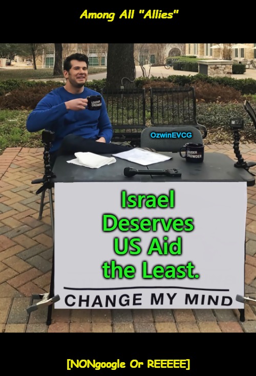 Among All "Allies" | Among All "Allies"; OzwinEVCG; Israel 

Deserves 

US Aid 

the Least. [NONgoogle Or REEEEE] | image tagged in change my mind,truth about,israel,us foreign policy,allies,occupied usa | made w/ Imgflip meme maker