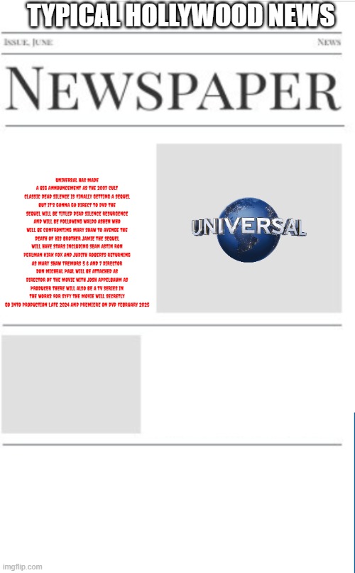 typical hollywood news volume 161 | TYPICAL HOLLYWOOD NEWS; UNIVERSAL HAS MADE A BIG ANNOUNCEMENT AS THE 2007 CULT CLASSIC DEAD SILENCE IS FINALLY GETTING A SEQUEL BUT IT'S GONNA GO DIRECT TO DVD THE SEQUEL WILL BE TITLED DEAD SILENCE RESURGENCE AND WILL BE FOLLOWING WALDO ASHEN WHO WILL BE CONFRONTING MARY SHAW TO AVENGE THE DEATH OF HIS BROTHER JAMIE THE SEQUEL WILL HAVE STARS INCLUDING SEAN ASTIN RON PERLMAN KIRK FOX AND JUDITH ROBERTS RETURNING AS MARY SHAW TREMORS 5 6 AND 7 DIRECTOR DON MICHEAL PAUL WILL BE ATTACHED AS DIRECTOR OF THE MOVIE WITH JOSH APPELBAUM AS PRODUCER THERE WILL ALSO BE A TV SERIES IN THE WORKS FOR SYFY THE MOVIE WILL SECRETLY GO INTO PRODUCTION LATE 2024 AND PREMIERE ON DVD FEBRUARY 2025 | image tagged in blank newspaper,hollywood,prediction,universal studios,fake,sequels | made w/ Imgflip meme maker