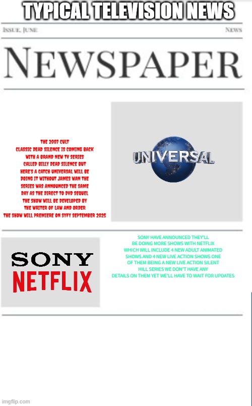 typical television news volume 21 | TYPICAL TELEVISION NEWS; THE 2007 CULT CLASSIC DEAD SILENCE IS COMING BACK WITH A BRAND NEW TV SERIES CALLED BILLY DEAD SILENCE BUT HERE'S A CATCH UNIVERSAL WILL BE DOING IT WITHOUT JAMES WAN THE SERIES WAS ANNOUNCED THE SAME DAY AS THE DIRECT TO DVD SEQUEL THE SHOW WILL BE DEVELOPED BY THE WRITER OF LAW AND ORDER THE SHOW WILL PREMIERE ON SYFY SEPTEMBER 2025; SONY HAVE ANNOUNCED THEY'LL BE DOING MORE SHOWS WITH NETFLIX WHICH WILL INCLUDE 4 NEW ADULT ANIMATED SHOWS AND 4 NEW LIVE ACTION SHOWS ONE OF THEM BEING A NEW LIVE ACTION SILENT HILL SERIES WE DON'T HAVE ANY DETAILS ON THEM YET WE'LL HAVE TO WAIT FOR UPDATES | image tagged in blank newspaper,television,fake,prediction | made w/ Imgflip meme maker