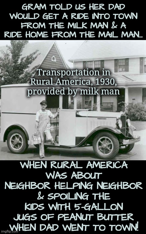 Back When Civil Servants Literally Went the Extra Mile | GRAM TOLD US HER DAD WOULD GET A RIDE INTO TOWN FROM THE MILK MAN & A RIDE HOME FROM THE MAIL MAN... Transportation in Rural America, 1930, provided by milk man; WHEN RURAL AMERICA
WAS ABOUT NEIGHBOR HELPING NEIGHBOR & SPOILING THE KIDS WITH 5-GALLON JUGS OF PEANUT BUTTER WHEN DAD WENT TO TOWN! | image tagged in rural america,dairy,farmer,dnc,msnbc | made w/ Imgflip meme maker