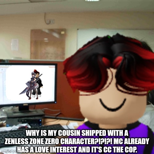 MC told William that he got shipped with a character from another multiverse. But CC the FHC officer is MC's love interest. | WHY IS MY COUSIN SHIPPED WITH A ZENLESS ZONE ZERO CHARACTER?!?!?! MC ALREADY HAS A LOVE INTEREST AND IT'S CC THE COP. | image tagged in mc,william,ellen joe,memes,ship | made w/ Imgflip meme maker