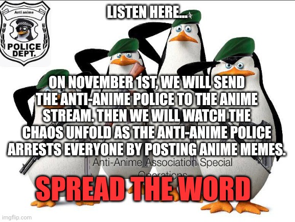 An Experiment... | LISTEN HERE... ON NOVEMBER 1ST, WE WILL SEND THE ANTI-ANIME POLICE TO THE ANIME STREAM. THEN WE WILL WATCH THE CHAOS UNFOLD AS THE ANTI-ANIME POLICE ARRESTS EVERYONE BY POSTING ANIME MEMES. SPREAD THE WORD | image tagged in no anime allowed,oh yeah,penguins | made w/ Imgflip meme maker